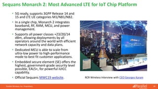 • 5G ready, supports 3GPP Release 14 and
15 and LTE UE categories M1/NB1/NB2.
• In a single chip, Monarch 2 integrates
baseband, RF, RAM, MCU, and power
management.
• Supports all power classes +23/20/14
dBm, allowing deployments by all
operators around the world with efficient
network capacity and data plans.
• Dedicated MCU is able to scale from
ultra-low power to high-performance
mode to best fit customer applications.
• Embedded secure element (SE) offers the
highest, government-grade security level
possible, EAL5+, for powerful iUICC
capability.
• Official Sequans MWC19 website.
Parallel Wireless, Inc. Proprietary 28
Sequans Monarch 2: Most Advanced LTE for IoT Chip Platform
RCR Wireless Interview with CEO Georges Karam
 