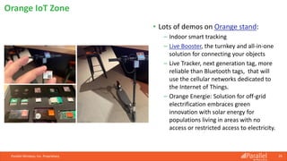• Lots of demos on Orange stand:
⎯ Indoor smart tracking
⎯ Live Booster, the turnkey and all-in-one
solution for connecting your objects
⎯ Live Tracker, next generation tag, more
reliable than Bluetooth tags, that will
use the cellular networks dedicated to
the Internet of Things.
⎯ Orange Energie: Solution for off-grid
electrification embraces green
innovation with solar energy for
populations living in areas with no
access or restricted access to electricity.
Parallel Wireless, Inc. Proprietary 29
Orange IoT Zone
 
