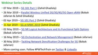Parallel Wireless, Inc. Proprietary 3
• 07 Mar 2019 – 5G 101 Part 1 (Zahid Ghadialy)
• 26 Mar 2019 – Parallel Wireless Unified 2G/3G/4G/5G Open vRAN (Babak
Jafarian & Zahid Ghadialy)
• 02 Apr 2019 – 5G 101 Part 2 (Zahid Ghadialy)
• 11 Apr 2019 – 5G at MWC 2019 (Zahid Ghadialy)
• 02 May 2019 – 5G NR Logical Architecture and its Functional Split Options
(Babak Jafarian)
• 16 May 2019 – 5G Orchestration and Network Management (Babak Jafarian)
• 30 May 2019 – Tackling Network Densification Challenges for 5G (Babak
Jafarian)
• More coming soon. Follow #PWTechTrain on Twitter & LinkedIn
Webinar Series Details
 