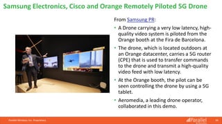 From Samsung PR:
• A Drone carrying a very low latency, high-
quality video system is piloted from the
Orange booth at the Fira de Barcelona.
• The drone, which is located outdoors at
an Orange datacenter, carries a 5G router
(CPE) that is used to transfer commands
to the drone and transmit a high-quality
video feed with low latency.
• At the Orange booth, the pilot can be
seen controlling the drone by using a 5G
tablet.
• Aeromedia, a leading drone operator,
collaborated in this demo.
Parallel Wireless, Inc. Proprietary 34
Samsung Electronics, Cisco and Orange Remotely Piloted 5G Drone
 