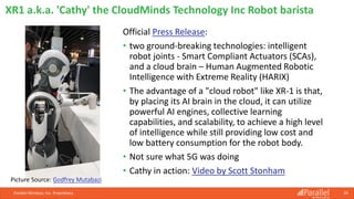 Official Press Release:
• two ground-breaking technologies: intelligent
robot joints - Smart Compliant Actuators (SCAs),
and a cloud brain – Human Augmented Robotic
Intelligence with Extreme Reality (HARIX)
• The advantage of a "cloud robot" like XR-1 is that,
by placing its AI brain in the cloud, it can utilize
powerful AI engines, collective learning
capabilities, and scalability, to achieve a high level
of intelligence while still providing low cost and
low battery consumption for the robot body.
• Not sure what 5G was doing
• Cathy in action: Video by Scott Stonham
Parallel Wireless, Inc. Proprietary 39
XR1 a.k.a. 'Cathy' the CloudMinds Technology Inc Robot barista
Picture Source: Godfrey Mutabazi
 