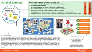 Parallel Wireless, Inc. Proprietary 4
Parallel Wireless
Parallel Wireless
4
Engaged with 30
operators on 6
continents. Public:
A NEED FOR INNOVATION AND INDUSTRY DISRUPTION
• World’s only unified 2G/3G/4G/5G virtualized cellular solution
• 5G ready architecture today
• 50 + industry awards for industry innovation and disruption
• World’s SMALLEST with lowest power consumption base stations
• World’s ONLY complete end-to-end public safety LTE solution
• Making any cellular deployments as easy as Wi-Fi deployment with automation
• Significant TCO reduction: w/10 times faster deployment, 58% CAPEX & 60 % OPEX reduction
Tier 1 LATAM Operator:
cost
Complexity
 