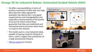 • 5G offers new possibilities in terms of
wireless connection of AGV with very high
data rates (for video uploads for
example), low latency (for a very good
responsiveness and manageability) and
especially a sanctuarization of the quality
of service for these critical flows
guarantee that they are established and
maintained end-to-end even when there
is a load on the network.
• The model used is a real industrial robot,
capable of towing a load of 150 kg for 8
hours, used in supply chain production of
a large aeronautical industry.
• Official website (in French)
Parallel Wireless, Inc. Proprietary 40
Orange 5G for Industrial Robots: Automated Guided Vehicle (AGV)
 