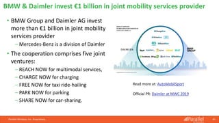 • BMW Group and Daimler AG invest
more than €1 billion in joint mobility
services provider
⎯ Mercedes-Benz is a division of Daimler
• The cooperation comprises five joint
ventures:
⎯ REACH NOW for multimodal services,
⎯ CHARGE NOW for charging
⎯ FREE NOW for taxi ride-hailing
⎯ PARK NOW for parking
⎯ SHARE NOW for car-sharing.
Parallel Wireless, Inc. Proprietary 45
BMW & Daimler invest €1 billion in joint mobility services provider
Read more at: AutoMobilSport
Official PR: Daimler at MWC 2019
 