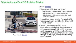 Official website
• Three assisted driving use cases
⎯ Detection of a pedestrian at a zebra crossing
⎯ Detection of cyclists when turning right
⎯ Detection of a non-moving car on the road
with low visibility
• In addition, implementing Ficosa's C-V2X
technology in cars provides the driver with
a "sixth sense"
• World’s first use case of 5G in-car
entertainment including the download of
4K contents through 5G. In this case, the
car is equipped with the new Qualcomm
5G chipset, which, together with the video
storage at the Edge, allows the streaming
of 4K contents.
Parallel Wireless, Inc. Proprietary 46
Teleefonica and Seat 5G Assisted Driving
Picture Source: Lise Fuhr
 