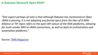 Parallel Wireless, Inc. Proprietary 57
“One aspect perhaps of note is that although Rakuten has mentioned an Open
vRAN in passing, it is not adopting any formal specs from the likes of O-RAN
Alliance or TIP. Open refers to the open API nature of the RAN platforms, allowing
for multi vendor RRH to vRAN connections, as well as back to orchestration and
automation platforms.”
Source: TMN Magazine
Is Rakuten Network Open RAN?
 