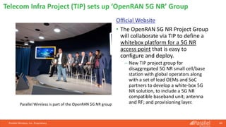 Official Website
• The OpenRAN 5G NR Project Group
will collaborate via TIP to define a
whitebox platform for a 5G NR
access point that is easy to
configure and deploy.
⎯ New TIP project group for
disaggregated 5G NR small cell/base
station with global operators along
with a set of lead OEMs and SoC
partners to develop a white-box 5G
NR solution, to include a 5G NR
compatible baseband unit; antenna
and RF; and provisioning layer.
Parallel Wireless, Inc. Proprietary 60
Telecom Infra Project (TIP) sets up ‘OpenRAN 5G NR’ Group
Parallel Wireless is part of the OpenRAN 5G NR group
 