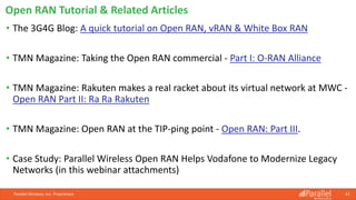 Parallel Wireless, Inc. Proprietary 61
• The 3G4G Blog: A quick tutorial on Open RAN, vRAN & White Box RAN
• TMN Magazine: Taking the Open RAN commercial - Part I: O-RAN Alliance
• TMN Magazine: Rakuten makes a real racket about its virtual network at MWC -
Open RAN Part II: Ra Ra Rakuten
• TMN Magazine: Open RAN at the TIP-ping point - Open RAN: Part III.
• Case Study: Parallel Wireless Open RAN Helps Vodafone to Modernize Legacy
Networks (in this webinar attachments)
Open RAN Tutorial & Related Articles
 