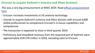Parallel Wireless, Inc. Proprietary 63
This was a very big announcement at MWC 2019. Read official announcement
here
• Ericsson increases investments in 5G antenna technology
• Intends to acquire Kathrein’s antenna and filters division with around 4,000
skilled professionals to complement Ericsson’s in-house capabilities and
competences
• The transaction is expected to close in third quarter 2019
• Preliminary and unaudited revenues from the acquired part of Kathrein were
approximately EUR 270 million in 2018, excluding sales to Ericsson
Ericsson to acquire Kathrein’s antenna and filters business
 