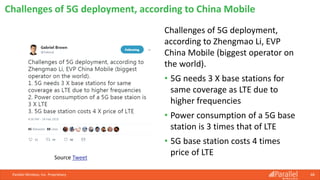 Challenges of 5G deployment,
according to Zhengmao Li, EVP
China Mobile (biggest operator on
the world).
• 5G needs 3 X base stations for
same coverage as LTE due to
higher frequencies
• Power consumption of a 5G base
station is 3 times that of LTE
• 5G base station costs 4 times
price of LTE
Parallel Wireless, Inc. Proprietary 68
Challenges of 5G deployment, according to China Mobile
Source Tweet
 