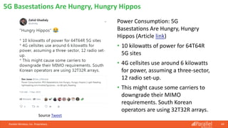Power Consumption: 5G
Basestations Are Hungry, Hungry
Hippos (Article link)
• 10 kilowatts of power for 64T64R
5G sites
• 4G cellsites use around 6 kilowatts
for power, assuming a three-sector,
12 radio set-up.
• This might cause some carriers to
downgrade their MIMO
requirements. South Korean
operators are using 32T32R arrays.
Parallel Wireless, Inc. Proprietary 69
5G Basestations Are Hungry, Hungry Hippos
Source Tweet
 