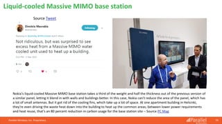 Parallel Wireless, Inc. Proprietary 70
Liquid-cooled Massive MIMO base station
Source Tweet
Nokia's liquid-cooled Massive MIMO base station takes a third of the weight and half the thickness out of the previous version of
a similar panel, letting it blend in with walls and buildings better. In this case, Nokia can't reduce the area of the panel, which has
a lot of small antennas. But it got rid of the cooling fins, which take up a lot of space. At one apartment building in Helsinki,
they're even driving the waste heat down into the building to heat up the common areas; between lower power requirements
and heat reuse, that's an 80 percent reduction in carbon usage for the base station site – Source PC Mag
 