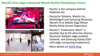 • Niantic is the company behind
Pokémon Go
• Deutsche Telekom, Niantic Inc.,
MobiledgeX and Samsung Showcase
World’s First Mobile Edge Mixed
Reality Multi-Gamer Experience
• Niantic’s “Codename: Neon” is
possible due to 5G ultra-low latency,
Deutsche Telekom edge-enabled
network, and Samsung Galaxy S10+
with edge computing enablement.
• More details on 3G4G Blog.
Parallel Wireless, Inc. Proprietary 73
World’s first edge-enhanced Mixed Reality Multiplayer Game
 
