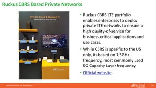 • Ruckus CBRS LTE portfolio
enables enterprises to deploy
private LTE networks to ensure a
high quality-of-service for
business-critical applications and
use cases.
• While CBRS is specific to the US
only, its based on 3.5GHz
frequency, most commonly used
5G Capacity Layer frequency.
• Official website.
Parallel Wireless, Inc. Proprietary 80
Ruckus CBRS Based Private Networks
 