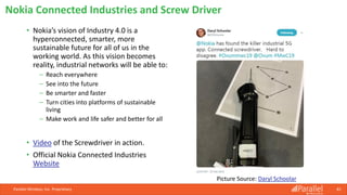 • Nokia’s vision of Industry 4.0 is a
hyperconnected, smarter, more
sustainable future for all of us in the
working world. As this vision becomes
reality, industrial networks will be able to:
⎯ Reach everywhere
⎯ See into the future
⎯ Be smarter and faster
⎯ Turn cities into platforms of sustainable
living
⎯ Make work and life safer and better for all
• Video of the Screwdriver in action.
• Official Nokia Connected Industries
Website
Parallel Wireless, Inc. Proprietary 81
Nokia Connected Industries and Screw Driver
Picture Source: Daryl Schoolar
 
