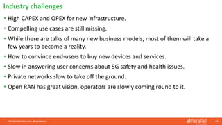 Parallel Wireless, Inc. Proprietary 83
• High CAPEX and OPEX for new infrastructure.
• Compelling use cases are still missing.
• While there are talks of many new business models, most of them will take a
few years to become a reality.
• How to convince end-users to buy new devices and services.
• Slow in answering user concerns about 5G safety and health issues.
• Private networks slow to take off the ground.
• Open RAN has great vision, operators are slowly coming round to it.
Industry challenges
 