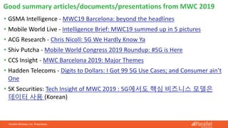 Parallel Wireless, Inc. Proprietary
• GSMA Intelligence - MWC19 Barcelona: beyond the headlines
• Mobile World Live - Intelligence Brief: MWC19 summed up in 5 pictures
• ACG Research - Chris Nicoll: 5G We Hardly Know Ya
• Shiv Putcha - Mobile World Congress 2019 Roundup: #5G is Here
• CCS Insight - MWC Barcelona 2019: Major Themes
• Hadden Telecoms - Digits to Dollars: I Got 99 5G Use Cases; and Consumer ain’t
One
• SK Securities: Tech Insight of MWC 2019 : 5G에서도 핵심 비즈니스 모델은
데이터 사용 (Korean)
Good summary articles/documents/presentations from MWC 2019
 