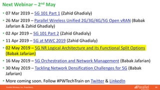Parallel Wireless, Inc. Proprietary 88
• 07 Mar 2019 – 5G 101 Part 1 (Zahid Ghadialy)
• 26 Mar 2019 – Parallel Wireless Unified 2G/3G/4G/5G Open vRAN (Babak
Jafarian & Zahid Ghadialy)
• 02 Apr 2019 – 5G 101 Part 2 (Zahid Ghadialy)
• 11 Apr 2019 – 5G at MWC 2019 (Zahid Ghadialy)
• 02 May 2019 – 5G NR Logical Architecture and its Functional Split Options
(Babak Jafarian)
• 16 May 2019 – 5G Orchestration and Network Management (Babak Jafarian)
• 30 May 2019 – Tackling Network Densification Challenges for 5G (Babak
Jafarian)
• More coming soon. Follow #PWTechTrain on Twitter & LinkedIn
Next Webinar – 2nd May
 