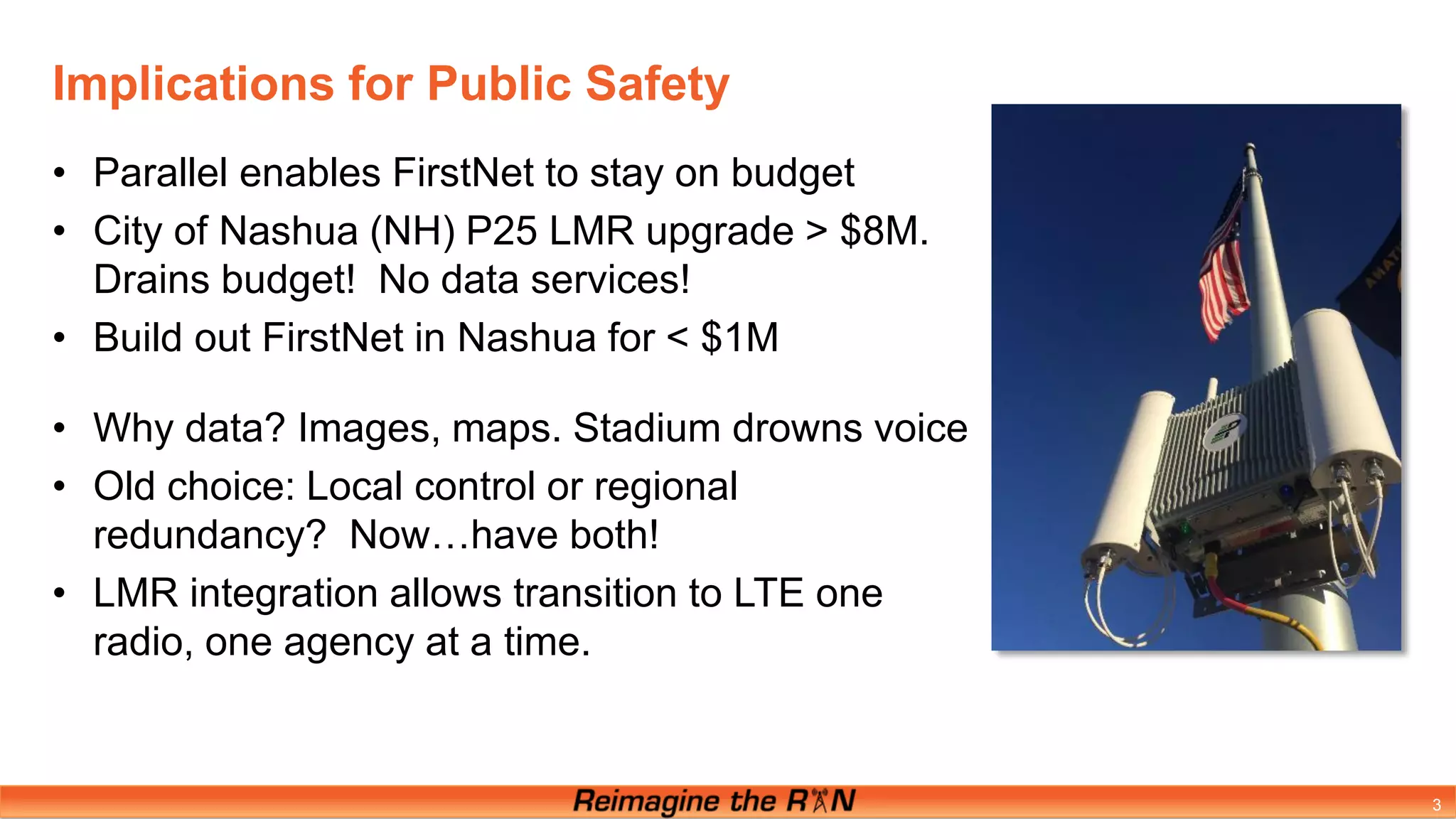 Implications for Public Safety
3
• Parallel enables FirstNet to stay on budget
• City of Nashua (NH) P25 LMR upgrade > $8M.
Drains budget! No data services!
• Build out FirstNet in Nashua for < $1M
• Why data? Images, maps. Stadium drowns voice
• Old choice: Local control or regional
redundancy? Now…have both!
• LMR integration allows transition to LTE one
radio, one agency at a time.
 
