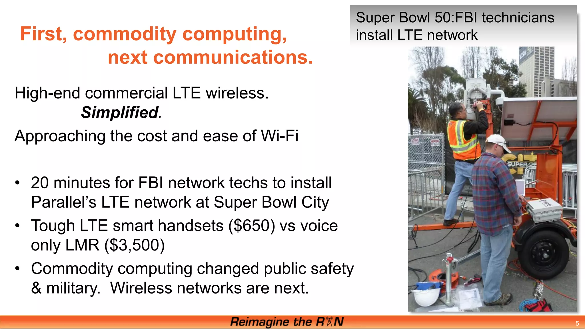 5
High-end commercial LTE wireless.
Simplified.
Approaching the cost and ease of Wi-Fi
• 20 minutes for FBI network techs to install
Parallel’s LTE network at Super Bowl City
• Tough LTE smart handsets ($650) vs voice
only LMR ($3,500)
• Commodity computing changed public safety
& military. Wireless networks are next.
First, commodity computing,
next communications.
Super Bowl 50:FBI technicians
install LTE network
 
