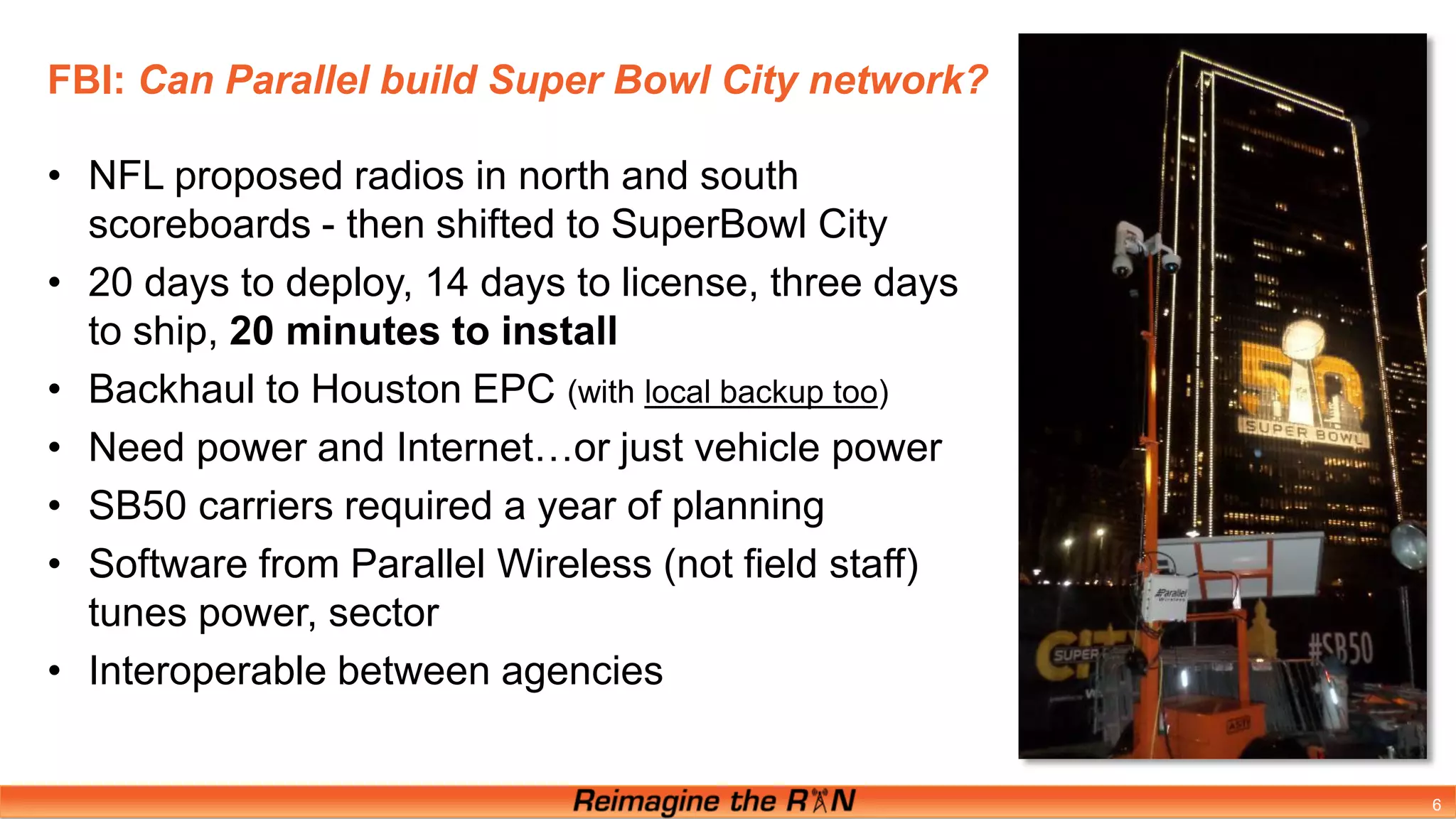 FBI: Can Parallel build Super Bowl City network?
6
• NFL proposed radios in north and south
scoreboards - then shifted to SuperBowl City
• 20 days to deploy, 14 days to license, three days
to ship, 20 minutes to install
• Backhaul to Houston EPC (with local backup too)
• Need power and Internet…or just vehicle power
• SB50 carriers required a year of planning
• Software from Parallel Wireless (not field staff)
tunes power, sector
• Interoperable between agencies
 
