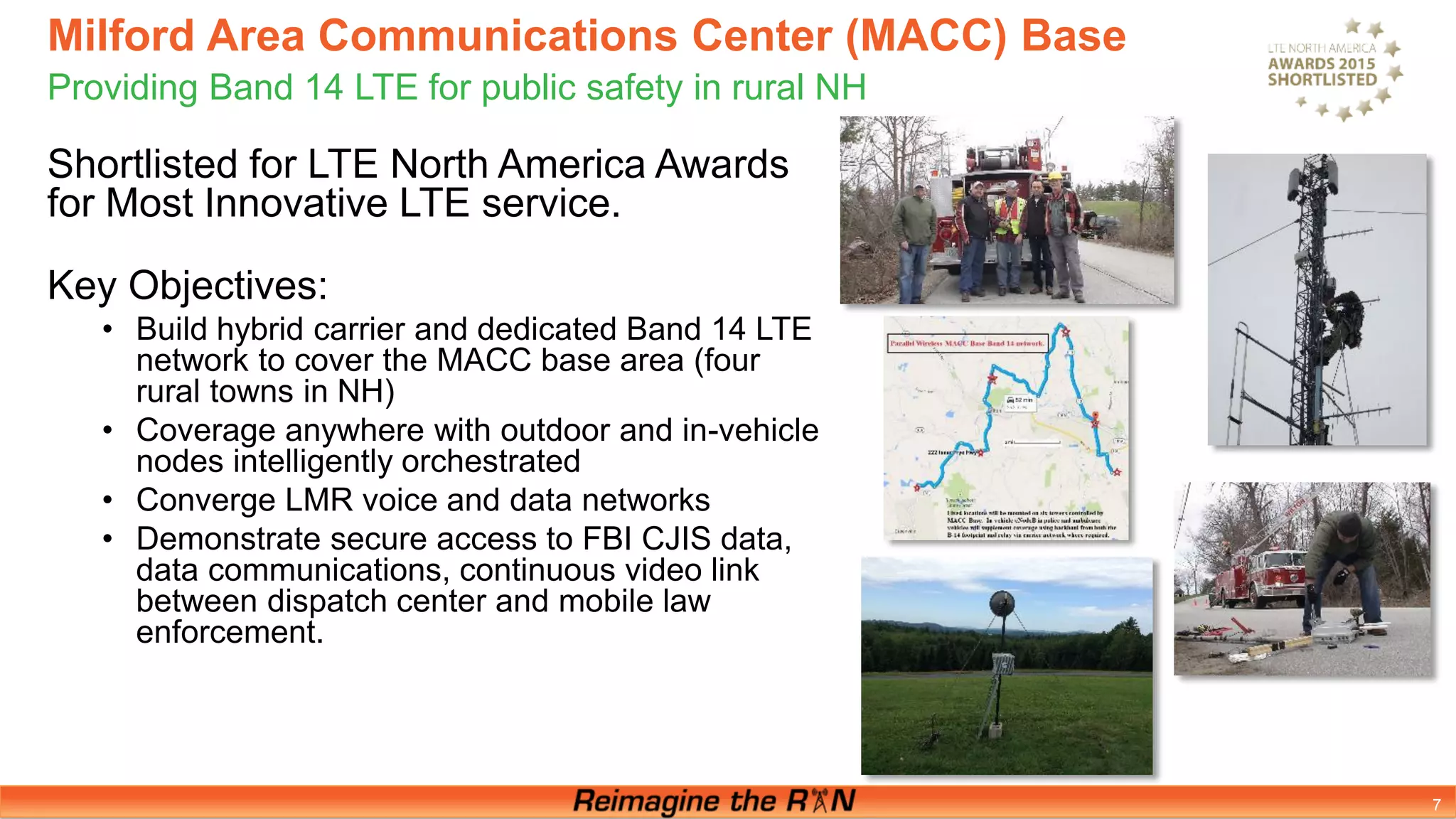 Milford Area Communications Center (MACC) Base
Providing Band 14 LTE for public safety in rural NH
7
Shortlisted for LTE North America Awards
for Most Innovative LTE service.
Key Objectives:
• Build hybrid carrier and dedicated Band 14 LTE
network to cover the MACC base area (four
rural towns in NH)
• Coverage anywhere with outdoor and in-vehicle
nodes intelligently orchestrated
• Converge LMR voice and data networks
• Demonstrate secure access to FBI CJIS data,
data communications, continuous video link
between dispatch center and mobile law
enforcement.
 
