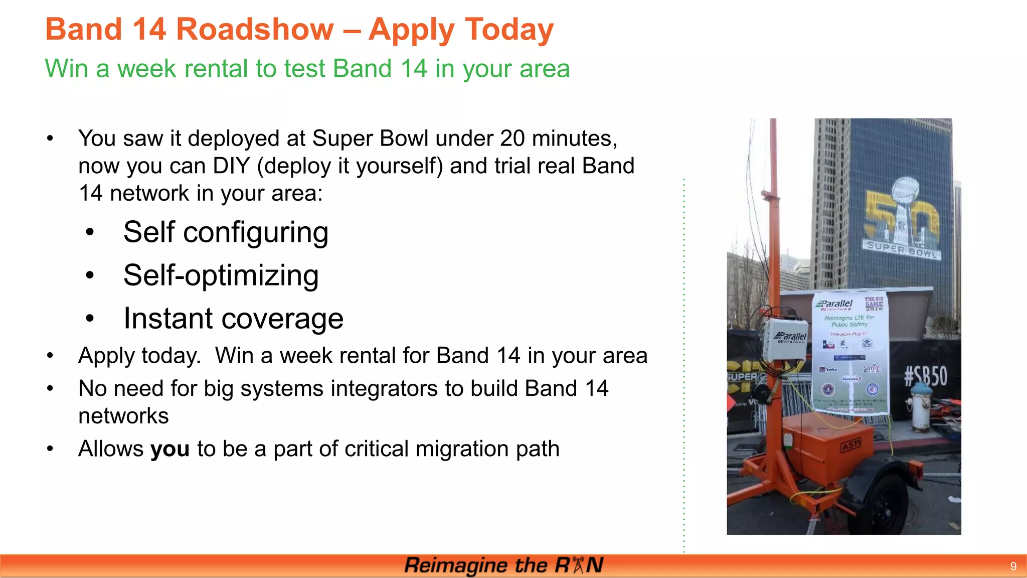 9
Band 14 Roadshow – Apply Today
Win a week rental to test Band 14 in your area
• You saw it deployed at Super Bowl under 20 minutes,
now you can DIY (deploy it yourself) and trial real Band
14 network in your area:
• Self configuring
• Self-optimizing
• Instant coverage
• Apply today. Win a week rental for Band 14 in your area
• No need for big systems integrators to build Band 14
networks
• Allows you to be a part of critical migration path
 