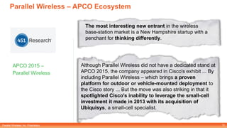 Parallel Wireless, Inc. Proprietary
Parallel Wireless – APCO Ecosystem
APCO 2015 –
Parallel Wireless
10
The most interesting new entrant in the wireless
base-station market is a New Hampshire startup with a
penchant for thinking differently.
Although Parallel Wireless did not have a dedicated stand at
APCO 2015, the company appeared in Cisco's exhibit ... By
including Parallel Wireless – which brings a proven
platform for outdoor or vehicle-mounted deployment to
the Cisco story ... But the move was also striking in that it
spotlighted Cisco's inability to leverage the small-cell
investment it made in 2013 with its acquisition of
Ubiquisys, a small-cell specialist.
 