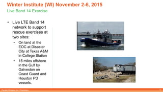 Parallel Wireless, Inc. Proprietary
Winter Institute (WI) November 2-6, 2015
Live Band 14 Exercise
• Live LTE Band 14
network to support
rescue exercises at
two sites:
• On land at the
EOC at Disaster
City at Texas A&M
in College Station
• 15 miles offshore
in the Gulf by
Galveston on
Coast Guard and
Houston PD
vessels.
11
 