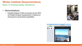 Parallel Wireless, Inc. Proprietary
Winter Institute Demonstrations
Band 14 Interoperability, Resilience
12
• Demonstrations:
• Parallel Wireless’ CWS connected into the EPC
at Parallel Wireless headquarters in Nashua to
showcase its cloud-based capabilities
 