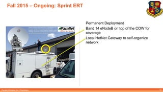 Parallel Wireless, Inc. Proprietary
Fall 2015 – Ongoing: Sprint ERT
Permanent Deployment
Band 14 eNodeB on top of the COW for
coverage
Local HetNet Gateway to self-organize
network
13
 