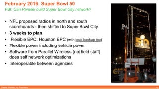 Parallel Wireless, Inc. Proprietary
February 2016: Super Bowl 50
FBI: Can Parallel build Super Bowl City network?
15
• NFL proposed radios in north and south
scoreboards - then shifted to Super Bowl City
• 3 weeks to plan
• Flexible EPC: Houston EPC (with local backup too)
• Flexible power including vehicle power
• Software from Parallel Wireless (not field staff)
does self network optimizations
• Interoperable between agencies
 