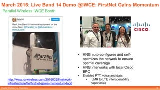 Parallel Wireless, Inc. Proprietary
March 2016: Live Band 14 Demo @IWCE: FirstNet Gains Momentum
Parallel Wireless IWCE Booth
18
http://www.rcrwireless.com/20160329/network-
infrastructure/lte/firstnet-gains-momentum-tag6
• HNG auto-configures and self-
optimizes the network to ensure
optimal coverage
• HNG interworks with local Cisco
EPC
• Enabled PTT, voice and data,
• LMR to LTE interoperability
capabilities
 