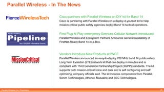 Parallel Wireless, Inc. Proprietary
Parallel Wireless - In The News
Cisco partners with Parallel Wireless on DIY kit for Band 14
Cisco is partnering with Parallel Wireless on a deploy-it-yourself kit to help
mission-critical public safety agencies deploy Band 14 tactical operations.
First Plug-N-Play emergency Services Cellular Network Introduced
Parallel Wireless and Ecosystem Partners Announce General Availability of
FirstNet-Ready Band 14-in-a-Box.
Vendors Introduce New Products at IWCE
Parallel Wireless announced an easy-to-deploy 700 MHz band 14 public-safety
Long Term Evolution (LTE) network kit that can deploy in minutes and is
compliant with Third Generation Partnership Project (3GPP) standards. The kit
supports both mission-critical voice and data and is self configuring and self
optimizing, company officials said. The kit includes components from Parallel,
Sonim Technologies, Athonet, Mutualink and BEC Technologies.
20
 