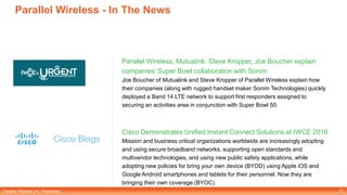 Parallel Wireless, Inc. Proprietary
Parallel Wireless - In The News
Parallel Wireless, Mutualink: Steve Kropper, Joe Boucher explain
companies’ Super Bowl collaboration with Sonim
Joe Boucher of Mutualink and Steve Kropper of Parallel Wireless explain how
their companies (along with rugged handset maker Sonim Technologies) quickly
deployed a Band 14 LTE network to support first responders assigned to
securing an activities area in conjunction with Super Bowl 50.
Cisco Demonstrates Unified Instant Connect Solutions at IWCE 2016
Mission and business critical organizations worldwide are increasingly adopting
and using secure broadband networks, supporting open standards and
multivendor technologies, and using new public safety applications, while
adopting new policies for bring your own device (BYOD) using Apple iOS and
Google Android smartphones and tablets for their personnel. Now they are
bringing their own coverage (BYOC).
21
 