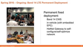 Parallel Wireless, Inc. Proprietary
Spring 2016 – Ongoing: Band 14 LTE Permanent Deployment
Permanent fixed
deployment:
Band 14 CWS
in-vehicle (with embedded
EPC)
HetNet Gateway to self-
configure/self-optimize
network
23
 