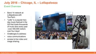 Parallel Wireless, Inc. Proprietary
July 2016 – Chicago, IL – Lollapalooza
Event Overview
• Band 14 network at
Lollapalooza with
TourTech.
• “Lolla” is a popular two-
day music festival in the
US that hosts thousands
of music fans every year
–over 400,000 visitors
over four days!
• Challenges to address:
• voice communications
• access to live video and
image sharing.
26
 