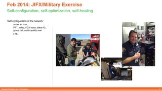 Parallel Wireless, Inc. Proprietary
Feb 2014: JIFX/Military Exercise
Self-configuration, self-optimization, self-healing
Self-configuration of the network:
under an hour.
PTT, video, FDX voice, talker ID,
group call, audio quality over
LTE.
4
 