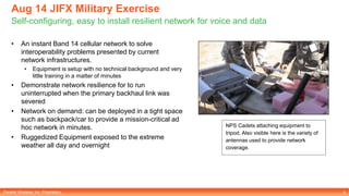 Parallel Wireless, Inc. Proprietary
Aug 14 JIFX Military Exercise
Self-configuring, easy to install resilient network for voice and data
5
• An instant Band 14 cellular network to solve
interoperability problems presented by current
network infrastructures.
• Equipment is setup with no technical background and very
little training in a matter of minutes
• Demonstrate network resilience for to run
uninterrupted when the primary backhaul link was
severed
• Network on demand: can be deployed in a tight space
such as backpack/car to provide a mission-critical ad
hoc network in minutes.
• Ruggedized Equipment exposed to the extreme
weather all day and overnight
NPS Cadets attaching equipment to
tripod. Also visible here is the variety of
antennas used to provide network
coverage.
 