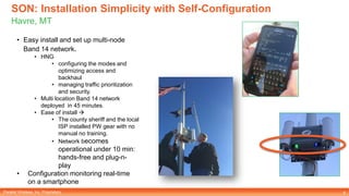 Parallel Wireless, Inc. Proprietary
SON: Installation Simplicity with Self-Configuration
Havre, MT
6
• Easy install and set up multi-node
Band 14 network.
• HNG
• configuring the modes and
optimizing access and
backhaul
• managing traffic prioritization
and security.
• Multi location Band 14 network
deployed in 45 minutes.
• Ease of install 
• The county sheriff and the local
ISP installed PW gear with no
manual no training.
• Network becomes
operational under 10 min:
hands-free and plug-n-
play
• Configuration monitoring real-time
on a smartphone
 