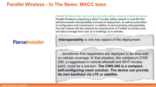 Parallel Wireless, Inc. Proprietary
Parallel Wireless - In The News: MACC base
8
Parallel Wireless trials ‘self-configuring’ public safety network in New Hampshire
Parallel Wireless is deploying a band 14 public safety network in rural NH that
will demonstrate interoperability and ease of deployment, as well as automation
of configuration and maintenance. In addition to demonstrating interoperability,
this trial network will also address the requirements of FirstNet to provide voice
and data coverage from rural, to in-buildings, to in-vehicles.
Interoperability is one key aspect of the deployment.
… sometimes first responders are deployed to an area with
no cellular coverage. In that situation, the company's CWS-
200, a ruggedized in-vehicle eNodeB and Wi-Fi Access
point, could be a solution. The CWS-200 is a compact,
self-configuring mesh solution. The device can provide
its own backhaul via LTE or satellite.
 