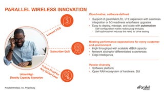 Parallel Wireless, Inc. Proprietary
PARALLEL WIRELESS INNOVATION
14
• Support of greenfield LTE, LTE expansion with seamless
integration or 5G readiness w/software upgrades
• Easy to deploy, manage, and scale with automation
- Self-configuration makes radios plug-and-play
- Self-optimization reduces the need for drive testing
Meeting performance expectations for every customer
and environment
• High throughput with scalable vBBU capacity
• Network slicing for differentiated experiences
• Edge Intelligence
Vendor diversity
• Software platform
• Open RAN ecosystem of hardware, DU
Urban/High
Density Capacity Scenarios
Subscriber QoS
Cloud-native, software-defined
 