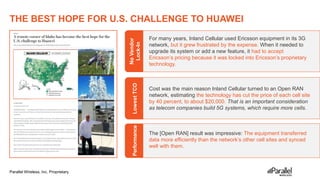 Parallel Wireless, Inc. Proprietary
THE BEST HOPE FOR U.S. CHALLENGE TO HUAWEI
19
Cost was the main reason Inland Cellular turned to an Open RAN
network, estimating the technology has cut the price of each cell site
by 40 percent, to about $20,000. That is an important consideration
as telecom companies build 5G systems, which require more cells.
For many years, Inland Cellular used Ericsson equipment in its 3G
network, but it grew frustrated by the expense. When it needed to
upgrade its system or add a new feature, it had to accept
Ericsson’s pricing because it was locked into Ericsson’s proprietary
technology.
The [Open RAN] result was impressive: The equipment transferred
data more efficiently than the network’s other cell sites and synced
well with them.
No
Vendor
Lock-In
Lowest
TCO
Performance
 