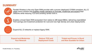 Parallel Wireless, Inc. Proprietary
SUMMARY
Parallel Wireless is the only Open RAN provider with a proven (deployed) O-RAN compliant, ALL G
urban macro solution that enables mobile operators to innovate, modernize and expand their
networks while reducing TCO and avoiding vendor lock-in.
Expand and Modernize
Your Network
Reduce TCO and
Deployment Costs
Trialed and Proven in Rural
and Now Scalable for Urban
Expand ALL G networks or replace legacy RAN.
Enables a broad Open RAN ecosystem from radios to x86 based BBUs, delivering unparalleled
TCO savings and investment protection for rural and now high density and urban deployments.
 
