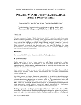 Computer Science & Engineering: An International Journal (CSEIJ), Vol. 4, No. 1, February 2014
DOI : 10.5121/cseij.2014.4101 1
PARALLEL WISARD OBJECT TRACKER: A RAM-
BASED TRACKING SYSTEM
Rodrigo da Silva Moreira1
and Nelson Francisco Favilla Ebecken2
1
Department of Civil Engineering, UFRJ University, Rio de Janeiro, Brazil
2
Department of Civil Engineering, UFRJ University, Rio de Janeiro, Brazil
ABSTRACT
This paper proposes the Parallel WiSARD Object Tracker (PWOT), a new object tracker based on the
WiSARD weightless neural network that is robust against quantization errors. Object tracking in video is
an important and challenging task in many applications. Difficulties can arise due to weather conditions,
target trajectory and appearance, occlusions, lighting conditions and noise. Tracking is a high-level
application and requires the object location frame by frame in real time. This paper proposes a fast hybrid
image segmentation (threshold and edge detection) in YcbCr color model and a parallel RAM based
discriminator that improves efficiency when quantization errors occur. The original WiSARD training
algorithm was changed to allow the tracking.
KEYWORDS
Ram memory, WiSARD Weightless Neural Network, Object Tracking, Quantization
1. INTRODUCTION
Surface targets (ships or enemy vessels) tracking is a task of great importance for warships.
Advances in electronics and the emergence of new technologies enabled the design and
implementation of modern weapons. Such weapons can be supported by a tracking system that
calculates the best direction for a shot.
Video tracking is a tool that replaces or assists radar tracking systems. Many factors difficult
radar tracking, including clusters, sectors not covered by radar, electronic countermeasures
systems and high cost.
This paper presents an efficient video target tracker based on the WiSARD weightless neural
network, which is able to work in real time and can compensate quantization errors generated by
the image segmentation. Quantization in this paper means the conversion of pixel values to a
binary representation. The WiSARD neural model is based on RAM-based neurons and various
RAM nodes sizes in networks working individually and in parallel were tested together with
image segmentation methods and color models. Each target is searched only in a small region
called the region of interest (ROI) in order to reduce execution/processing time.
Tracking is generally a challenging problem [1] and has been widely studied. It is used for
surveillance [2], target tracking, human gestures recognition, monitoring of traffic on the streets,
and even to help a robot to do inertial navigation. Trackers were developed based on background
 