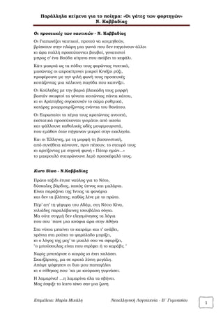 Παράλληλα κείμενα για το ποίημα: «Οι γάτες των φορτηγών»
Ν. Καββαδίας
Επιμέλεια: Μαρία Μιχάλη Νεοελληνική Λογοτεχνία - Β΄ Γυμνασίου
1
Οι προσευχές των ναυτικών - Ν. Καββαδίας
Οι Γιαπωνέζοι ναυτικοί, προτού να κοιμηθούν,
βρίσκουν στην πλώρη μια γωνιά που δεν πηγαίνουν άλλοι
κι ώρα πολλή προσεύχονται βουβοί, γονατιστοί
μπρος σ’ ένα Βούδα κίτρινο που σκύβει το κεφάλι.
Κάτι μακριά ως τα πόδια τους φορώντας νυχτικά,
μασώντας οι ωχροκίτρινοι μικροί Κινέζοι ρύζι,
προφέρουνε με την ψιλή φωνή τους προσευχές
κοιτάζοντας μια χάλκινη παγόδα που καπνίζει.
Οι Κούληδες με την βαριά βλακώδη τους μορφή
βαστάν σκυφτοί τα γόνατα κοιτώντας πάντα κάτου,
κι οι Αράπηδες σιγοκουνάν το σώμα ρυθμικά,
κατάρες μουρμουρίζοντας ενάντια του θανάτου.
Οι Ευρωπαίοι τα χέρια τους κρατώντας ανοιχτά,
εκστατικά προσεύχονται γιομάτοι από ικεσία
και ψάλλουνε καθολικές ωδές μουρμουριστά,
που εμάθαν όταν πήγαιναν μικροί στην εκκλησία.
Και οι Έλληνες, με τη μορφή τη βασανιστική,
από συνήθεια κάνουνε, πριν πέσουν, το σταυρό τους
κι αρχίζοντας με σιγανή φωνή « Πάτερ ημών...»
το μακρουλό σταυρώνουνε λερό προσκέφαλό τους.
Kuro Siwo - N.Καββαδίας
Πρώτο ταξίδι έτυχε ναύλος για το Νότο,
δύσκολες βάρδιες, κακός ύπνος και μαλάρια.
Είναι παράξενα της Ίντιας τα φανάρια
και δεν τα βλέπεις, καθώς λένε με το πρώτο.
Πέρ’ απ’ τη γέφυρα του Αδάμ, στη Νότιο Κίνα,
χιλιάδες παραλάβαινες τσουβάλια σόγια.
Μα ούτε στιγμή δεν ελησμόνησες τα λόγια
που σου `πανε μια κούφια ώρα στην Αθήνα
Στα νύχια μπαίνει το κατράμι και τ’ ανάβει,
χρόνια στα ρούχα το ψαρόλαδο μυρίζει,
κι ο λόγος της μες’ το μυαλό σου να σφυρίζει,
"ο μπούσουλας είναι που στρέφει ή το καράβι; "
Νωρίς μπατάρισε ο καιρός κι έχει χαλάσει.
Σκατζάρισες, μα σε κρατά λύπη μεγάλη.
Απόψε ψόφησαν οι δυο μου παπαγάλοι
κι ο πίθηκος που `χα με κούραση γυμνάσει.
Η λαμαρίνα! ...η λαμαρίνα όλα τα σβήνει.
Μας έσφιξε το kuro siwo σαν μια ζωνη
 