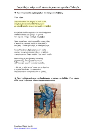 Παράλληλα κείμενα: Ο παππούς και το εγγονάκι-Τολστόι
Επιμέλεια: Μαρία Μιχάλη
https://blogs.sch.gr/m_michali/
 Πώς αντιμετωπίζει ο γέρος τη ζωή στο ποίημα του Καβάφη;
Ένας γέρος
Στου καφενείου του βοερού το μέσα μέρος
σκυμένος στο τραπέζι κάθετ' ένας γέρος·
με μιαν εφημερίδα εμπρός του, χωρίς συντροφιά.
Και μες στων άθλιων γηρατειών την καταφρόνεια
σκέπτεται πόσο λίγο χάρηκε τα χρόνια
που είχε και δύναμι, και λόγο, κ' εμορφιά.
Ξέρει που γέρασε πολύ· το νοιώθει, το κυττάζει.
Κ' εν τούτοις ο καιρός που ήταν νέος μοιάζει
σαν χθές. Τι διάστημα μικρό, τι διάστημα μικρό.
Και συλλογιέται η Φρόνησις πώς τον εγέλα·
και πώς την εμπιστεύονταν πάντα - τι τρέλλα! -
την ψεύτρα που έλεγε· «Αύριο. Εχεις πολύν καιρό.»
Θυμάται ορμές που βάσταγε· και πόση
χαρά θυσίαζε. Την άμυαλή του γνώσι
κάθ' ευκαιρία χαμένη τώρα την εμπαίζει.
... Μα απ' το πολύ να σκέπτεται και να θυμάται
ο γέρος εζαλίσθηκε. Κι αποκοιμάται
στου καφενείου ακουμπισμένος το τραπέζι.
 Πώς σχετίζεται ο πίνακας του Βαν Γκογκ με το ποίημα του Καβάφη «Ένας γέρος»
αλλά και με το διήγημα «Ο παππούς και το εγγονάκι»;
 
