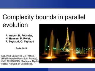 Complexity bounds in parallel 
 evolution
    A. Auger, H. Fournier,
    N. Hansen, P. Rolet,
    F. Teytaud, O. Teytaud

             Paris, 2010


Tao, Inria Saclay Ile-De-France,
LRI (Université Paris Sud, France),
UMR CNRS 8623, I&A team, Digiteo,
Pascal Network of Excellence.
 