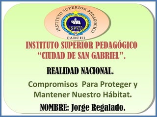 INSTITUTO SUPERIOR PEDAGÓGICO “ CIUDAD DE SAN GABRIEL”. REALIDAD NACIONAL. Compromisos  Para Proteger y Mantener Nuestro Hábitat . NOMBRE: Jorge Regalado. 