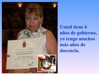 Usted tiene 6 años de gobierno,  yo tengo muchos más años de docencia.   